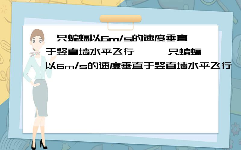 一只蝙蝠以6m/s的速度垂直于竖直墙水平飞行……一只蝙蝠以6m/s的速度垂直于竖直墙水平飞行,同时向墙发射超声波,经0.1s接到回声．设声速为340m／s,求蝙蝠接到回声时离墙多远?设什么,