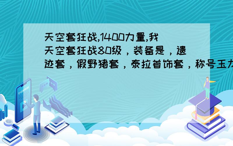 天空套狂战,1400力量,我天空套狂战80级，装备是，遗迹套，假野猪套，泰拉首饰套，称号玉龙，怎么才1400的力量呢，两个辅助装备是70级的假紫，出两个辅助装备外，全强化十，三万多点的