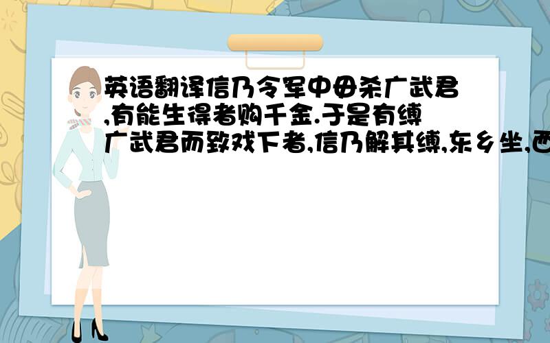 英语翻译信乃令军中毋杀广武君,有能生得者购千金.于是有缚广武君而致戏下者,信乃解其缚,东乡坐,西乡对,师事之.诸将效首虏,毕贺,因问信曰：“兵法右倍山陵,前左水泽,今者将军令臣等反