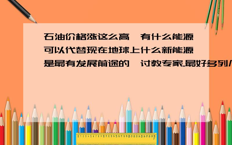 石油价格涨这么高,有什么能源可以代替现在地球上什么新能源是最有发展前途的,讨教专家.最好多列几个,并给予这些能源的优劣,