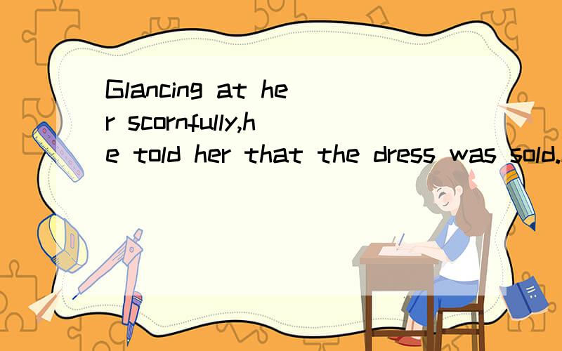 Glancing at her scornfully,he told her that the dress was sold.Glancing 这里做什么状语呀?