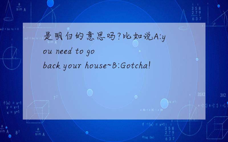 是明白的意思吗?比如说A:you need to go back your house~B:Gotcha!