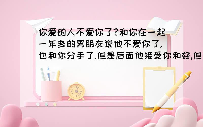 你爱的人不爱你了?和你在一起一年多的男朋友说他不爱你了,也和你分手了.但是后面他接受你和好,但是前提是他已经不爱你了,可你发疯一样的爱他..同时也有个男生也很喜欢你,而且曾经你