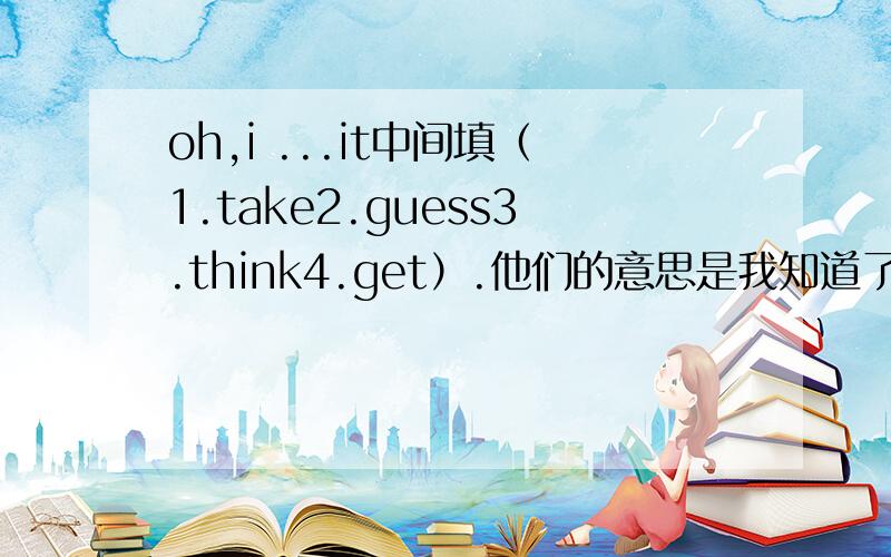 oh,i ...it中间填（1.take2.guess3.think4.get）.他们的意思是我知道了或者我猜到了?