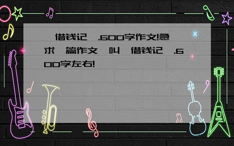 《借钱记》.600字作文!急求一篇作文、叫《借钱记》.600字左右!