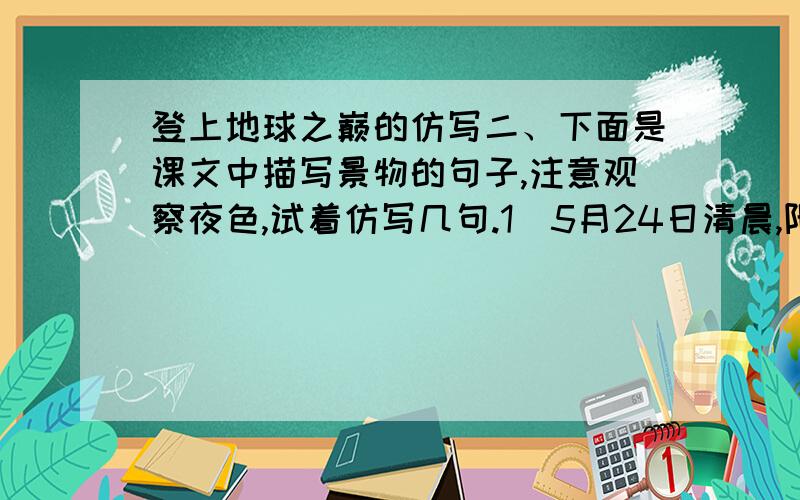 登上地球之巅的仿写二、下面是课文中描写景物的句子,注意观察夜色,试着仿写几句.1．5月24日清晨,阳光灿烂,珠穆朗玛峰尖锥形的顶峰耸立在蓝天之上,朵朵白云在山岭间缭绕不散.2．夜色浓