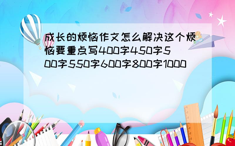 成长的烦恼作文怎么解决这个烦恼要重点写400字450字500字550字600字800字1000