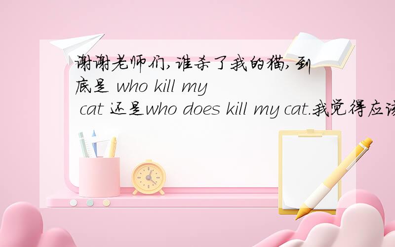 谢谢老师们,谁杀了我的猫,到底是 who kill my cat 还是who does kill my cat.我觉得应该有助动词的,但是很多人都说,who kill my cat.请老师们讲解一下