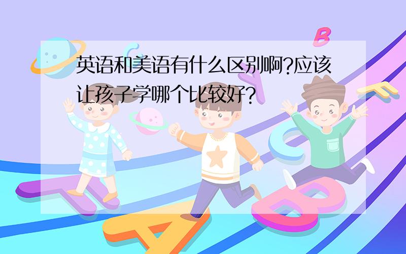 英语和美语有什么区别啊?应该让孩子学哪个比较好?