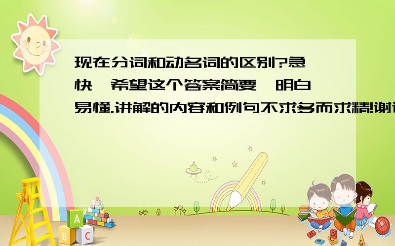 现在分词和动名词的区别?急,快,希望这个答案简要、明白、易懂.讲解的内容和例句不求多而求精!谢谢所有回答这个问题的朋友!会加分的^-^