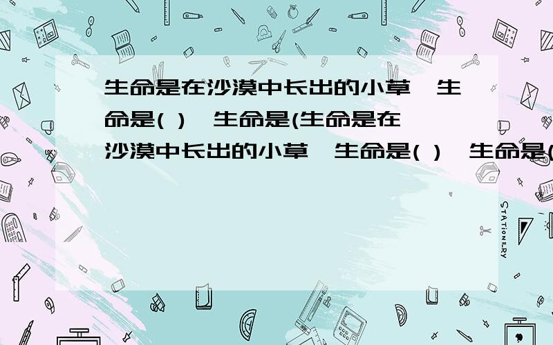 生命是在沙漠中长出的小草,生命是( ),生命是(生命是在沙漠中长出的小草,生命是( ),生命是( )