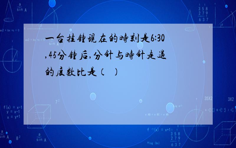 一台挂钟现在的时刻是6:30,45分钟后,分针与时针走过的度数比是（ ）