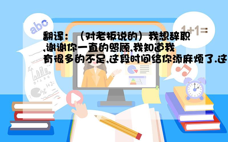 翻译：（对老板说的）我想辞职,谢谢你一直的照顾,我知道我有很多的不足,这段时间给你添麻烦了.这样说可以吗?