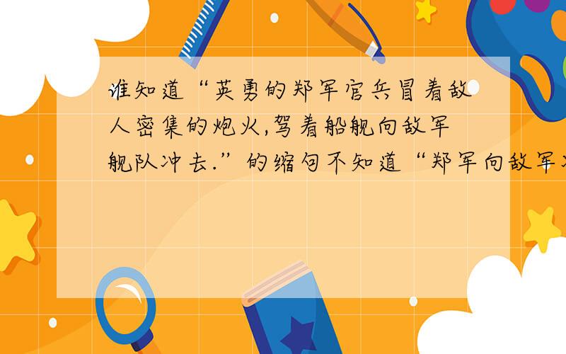 谁知道“英勇的郑军官兵冒着敌人密集的炮火,驾着船舰向敌军舰队冲去.”的缩句不知道“郑军向敌军冲去.