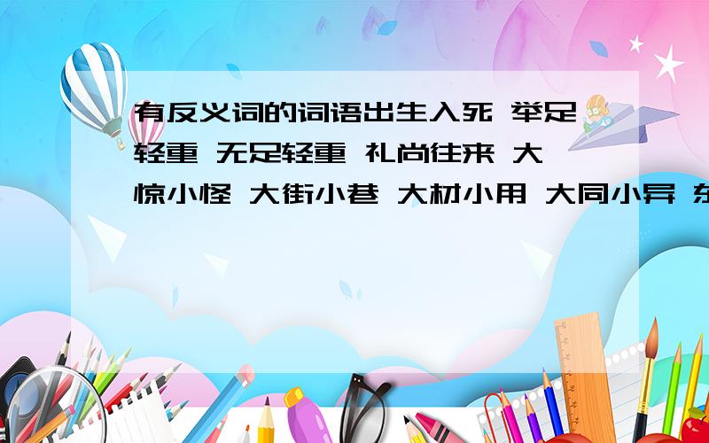 有反义词的词语出生入死 举足轻重 无足轻重 礼尚往来 大惊小怪 大街小巷 大材小用 大同小异 东奔西走