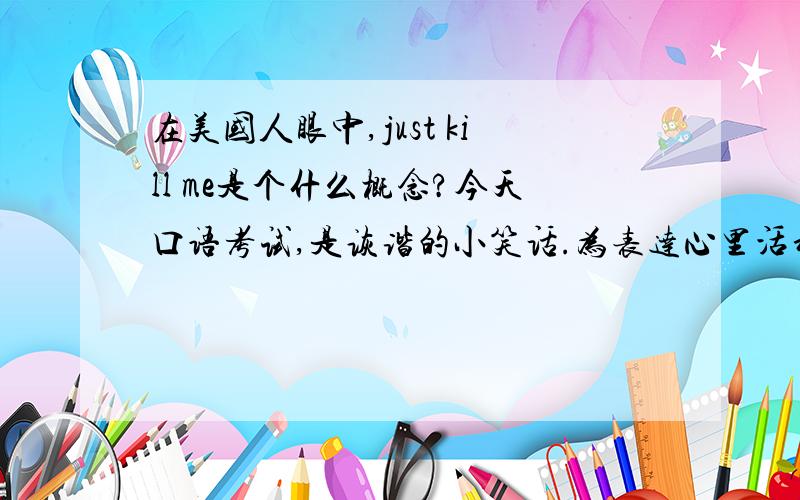 在美国人眼中,just kill me是个什么概念?今天口语考试,是诙谐的小笑话.为表达心里活动,用了一句just kill me,结果外交生气了.请问是不是美国人很忌讳这句话?