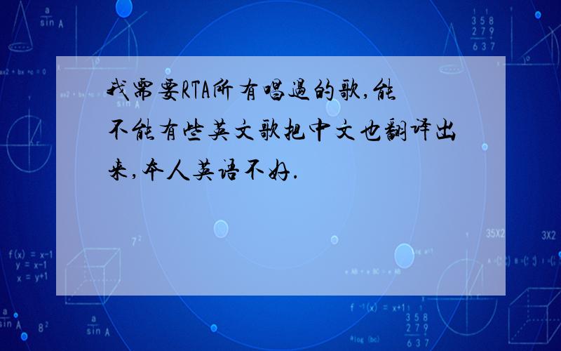 我需要RTA所有唱过的歌,能不能有些英文歌把中文也翻译出来,本人英语不好.