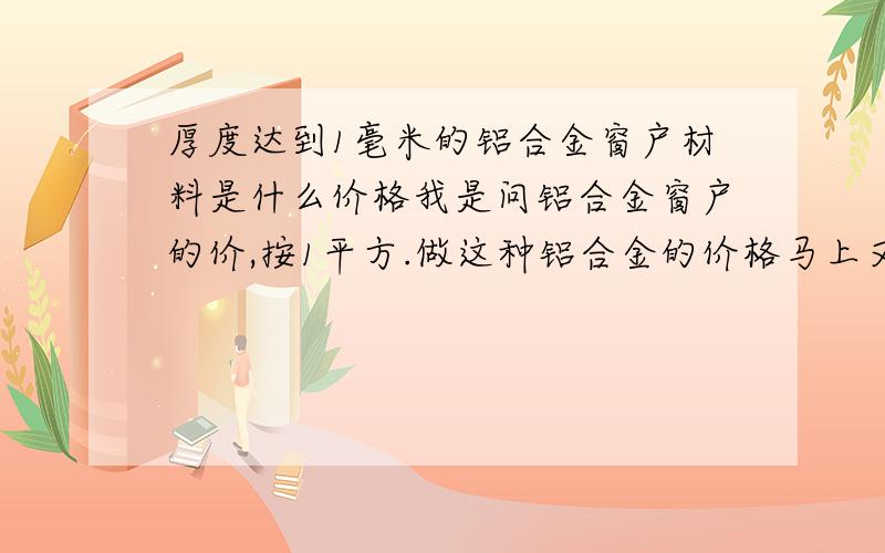 厚度达到1毫米的铝合金窗户材料是什么价格我是问铝合金窗户的价,按1平方.做这种铝合金的价格马上又要长了吗