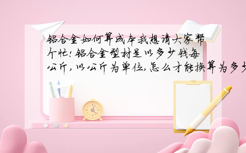 铝合金如何算成本我想请大家帮个忙!铝合金型材是以多少钱每公斤,以公斤为单位,怎么才能换算为多少钱每平方米?怎么算的?