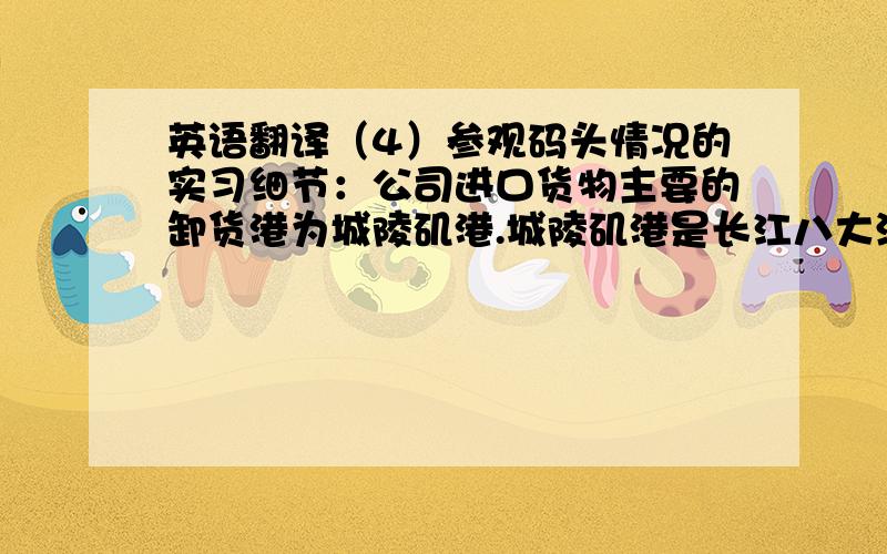 英语翻译（4）参观码头情况的实习细节：公司进口货物主要的卸货港为城陵矶港.城陵矶港是长江八大深水港之一,码头现有泊位12个,但是装卸货物的种类有所不同,有粮食、客运散货、重件、