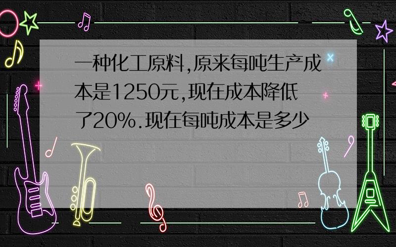 一种化工原料,原来每吨生产成本是1250元,现在成本降低了20%.现在每吨成本是多少