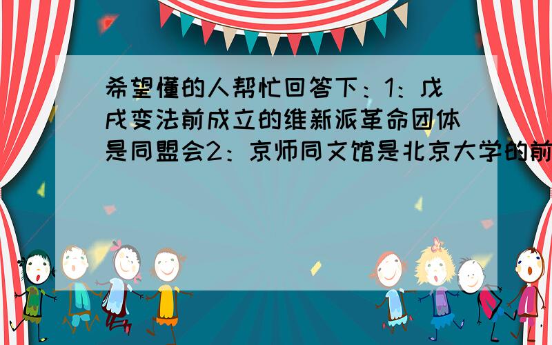 希望懂的人帮忙回答下：1：戊戌变法前成立的维新派革命团体是同盟会2：京师同文馆是北京大学的前身3：戊戌政变时,慷慨表示甘为变法流血牺牲的维新派人物是康有为