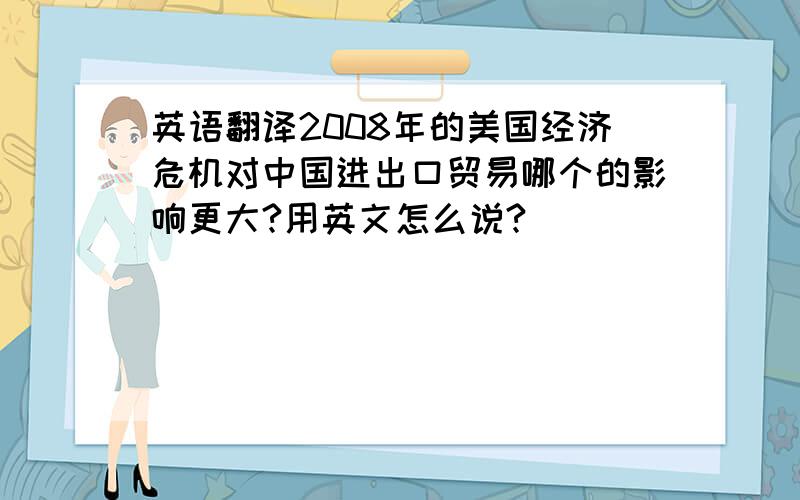 英语翻译2008年的美国经济危机对中国进出口贸易哪个的影响更大?用英文怎么说?