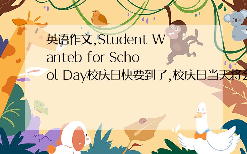 英语作文,Student Wanteb for School Day校庆日快要到了,校庆日当天将会有丰富多彩的活动.活动项目包括舞蹈、演唱、乐器演奏、书法绘画、故事会等.你会这些项目吗?请拨打622-6066给Wang Li打电话.