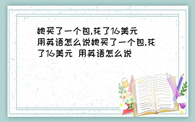 她买了一个包,花了16美元 用英语怎么说她买了一个包,花了16美元 用英语怎么说