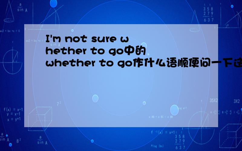 I'm not sure whether to go中的whether to go作什么语顺便问一下这句话中的主语,谓语,表语,分别是什么.如果说sure是表语那么whether to go是什么?