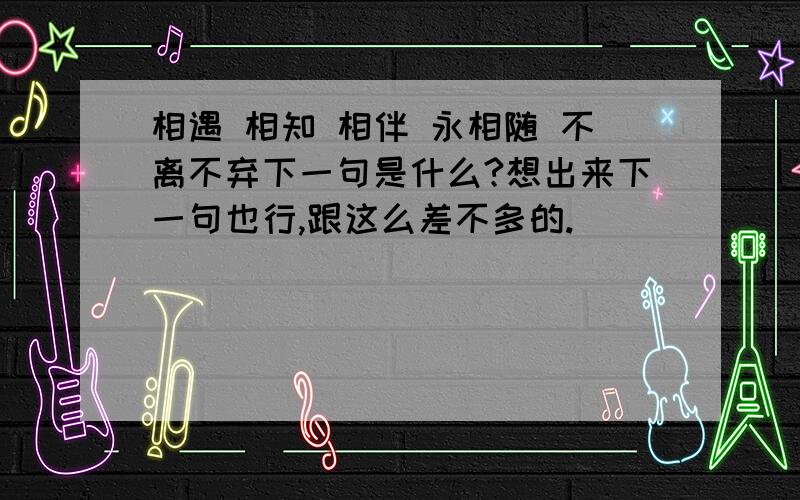 相遇 相知 相伴 永相随 不离不弃下一句是什么?想出来下一句也行,跟这么差不多的.