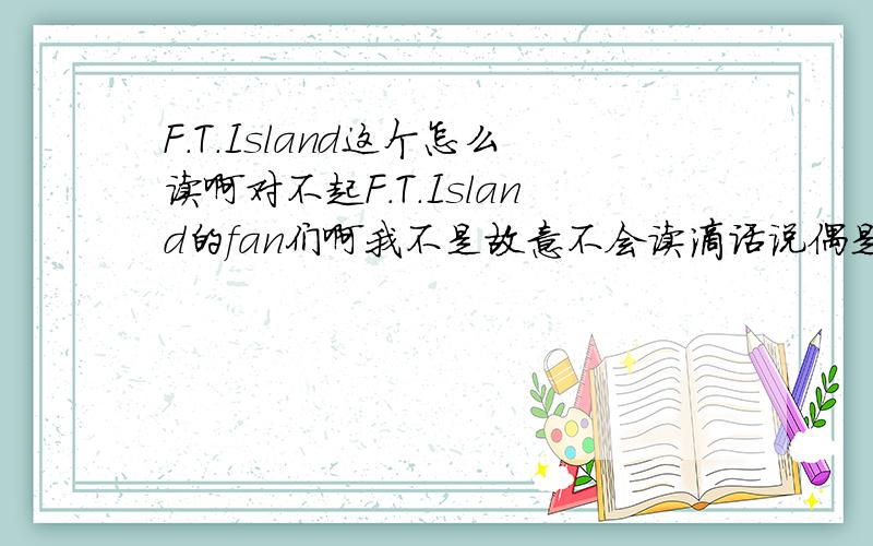 F.T.Island这个怎么读啊对不起F.T.Island的fan们啊我不是故意不会读滴话说偶是妖精嘿嘿