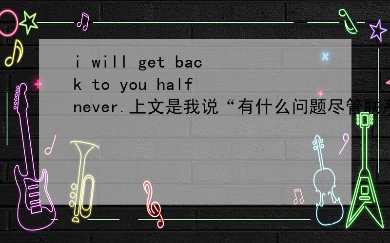 i will get back to you half never.上文是我说“有什么问题尽管联系我