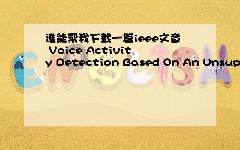 谁能帮我下载一篇ieee文章 Voice Activity Detection Based On An Unsupervised Learning Framework地址在:http://ieeexplore.ieee.org/Xplore/login.jsp?url=http%3A%2F%2Fieeexplore.ieee.org%2Fiel5%2F10376%2F4358086%2F05728850.pdf%3Farnumber%3D572