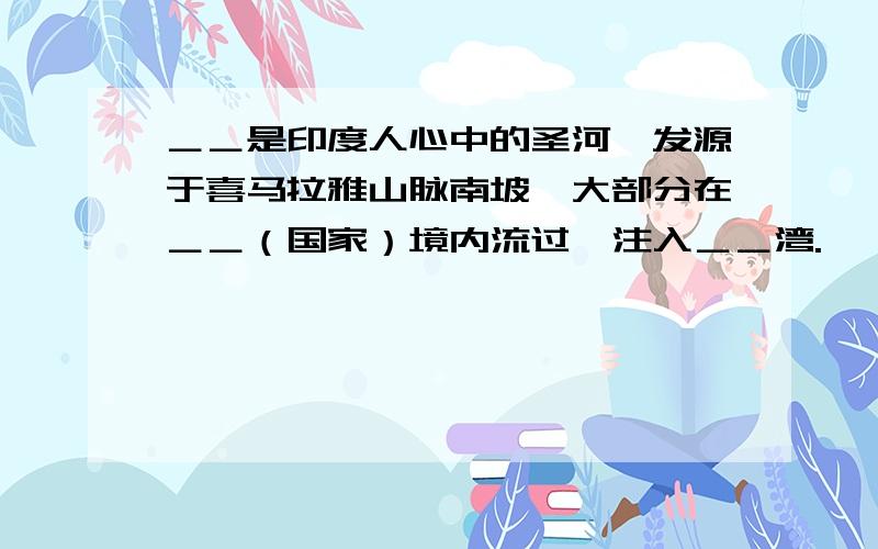 ＿＿是印度人心中的圣河,发源于喜马拉雅山脉南坡,大部分在＿＿（国家）境内流过,注入＿＿湾.