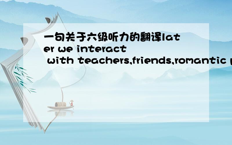 一句关于六级听力的翻译later we interact with teachers,friends,romantic partners,and co-workers who communicate their  views of us 怎么翻译呢   注明：不要机器翻译哦