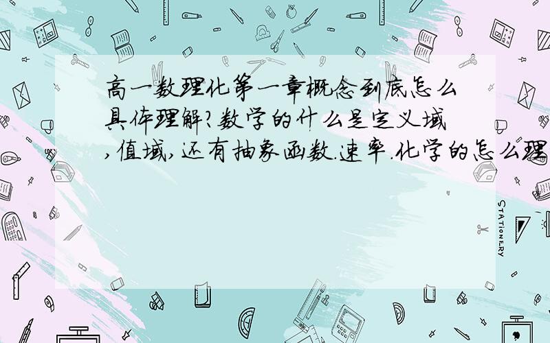 高一数理化第一章概念到底怎么具体理解?数学的什么是定义域,值域,还有抽象函数.速率.化学的怎么理解摩尔气体体积.（像在同T同P下,V之比等于n之比.）