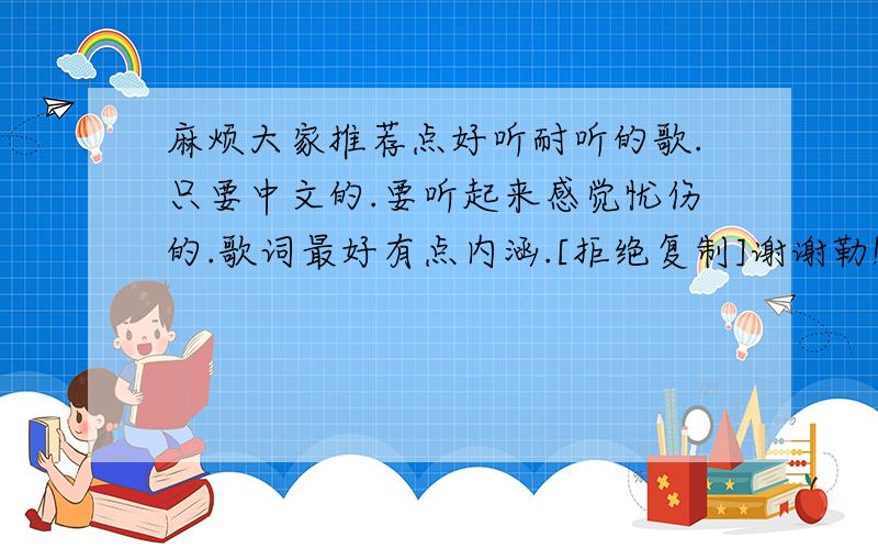 麻烦大家推荐点好听耐听的歌.只要中文的.要听起来感觉忧伤的.歌词最好有点内涵.[拒绝复制]谢谢勒!麻烦大家们推荐点哈.