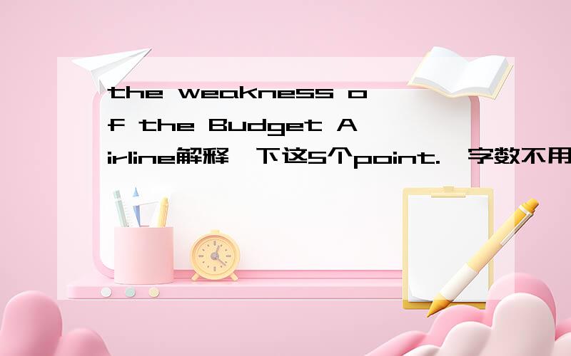 the weakness of the Budget Airline解释一下这5个point.  字数不用太多.谢谢.英文,请用英文,3Q.service resource is limited by lower costs.limited human resourcesgovernment interferenceregulation on ariportcomplaints from customers