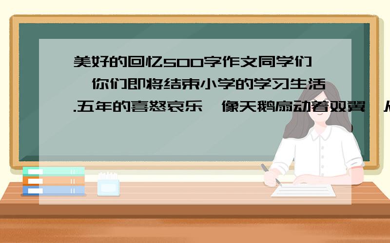 美好的回忆500字作文同学们,你们即将结束小学的学习生活.五年的喜怒哀乐,像天鹅扇动着双翼,从记忆深处翩翩飞来.其中,给你留下最美好的回忆是什么?请具体叙述你印象最深刻的一件事,同