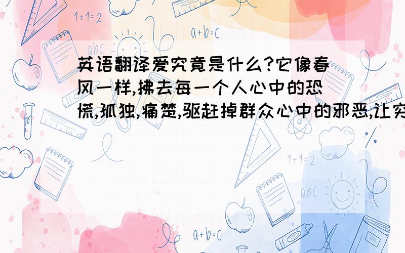 英语翻译爱究竟是什么?它像春风一样,拂去每一个人心中的恐慌,孤独,痛楚,驱赶掉群众心中的邪恶,让穷苦的人看到丰收的秋天的希望,让孤独的老人感到如同亲人般抚摩的暖和,让无家可归的