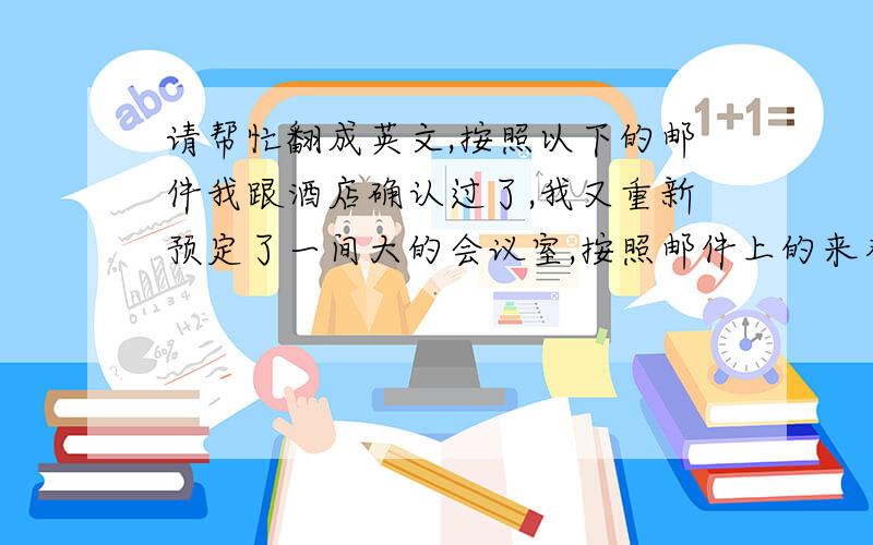 请帮忙翻成英文,按照以下的邮件我跟酒店确认过了,我又重新预定了一间大的会议室,按照邮件上的来布置会议室