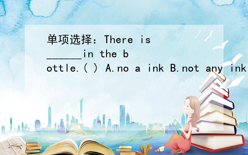 单项选择：There is ______in the bottle.( ) A.no a ink B.not any ink C.no any ink D.not ink