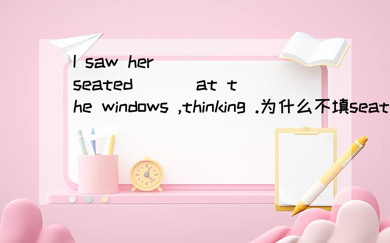 I saw her ____seated___ at the windows ,thinking .为什么不填seat呀?