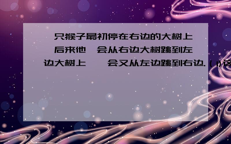 一只猴子最初停在右边的大树上,后来他一会从右边大树跳到左边大树上,一会又从左边跳到右边.（1)这只猴子跳了17次后,他是在右边大树上还是在左边大树上?（2）饲养员说小猴再跳43次后在