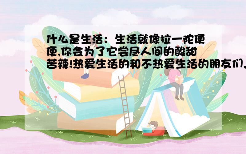 什么是生活：生活就像拉一陀便便,你会为了它尝尽人间的酸甜苦辣!热爱生活的和不热爱生活的朋友们,你们对这句话有何感想?或有什么看法?或则觉得还有其它更贴切的话去形容生活的,可以