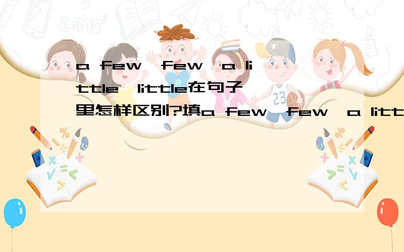 a few,few,a little,little在句子里怎样区别?填a few,few,a little,little.(1)There isn't much cream,so put only____in the coffee.『疑问』答案是a little,但是我怎么知道他要放多少奶油啊?他既然说奶油都不多了,那为什