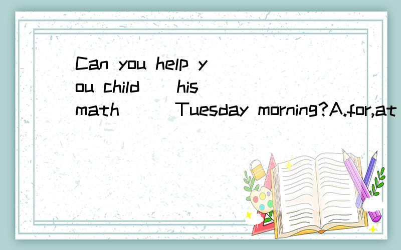 Can you help you child__his math___Tuesday morning?A.for,at  B.with,on  C.with,at  D.in,in