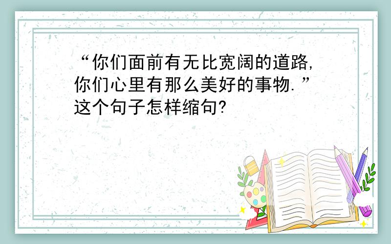 “你们面前有无比宽阔的道路,你们心里有那么美好的事物.”这个句子怎样缩句?