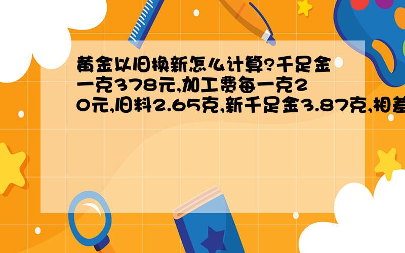 黄金以旧换新怎么计算?千足金一克378元,加工费每一克20元,旧料2.65克,新千足金3.87克,相差1.22克.请问我该怎么计算,我应该总付款多少呢?请各位朋友帮帮我,谢谢.